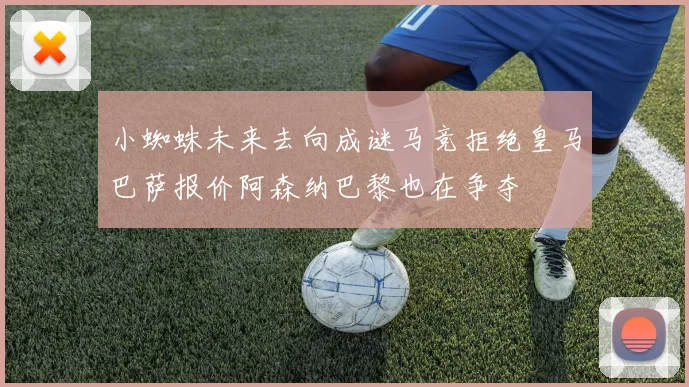 小蜘蛛未来去向成谜马竞拒绝皇马巴萨报价阿森纳巴黎也在争夺