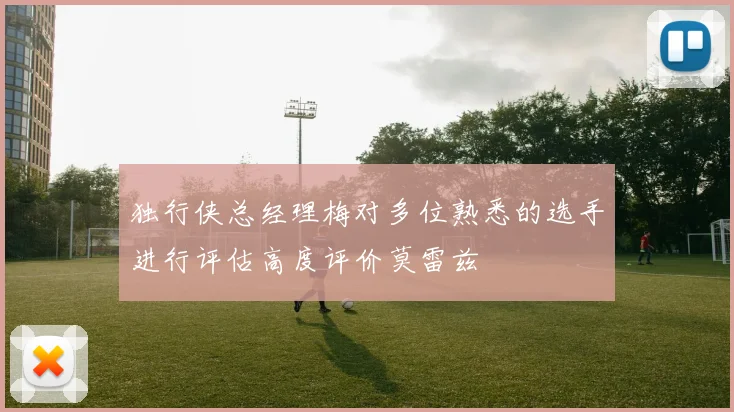 独行侠总经理梅对多位熟悉的选手进行评估高度评价莫雷兹