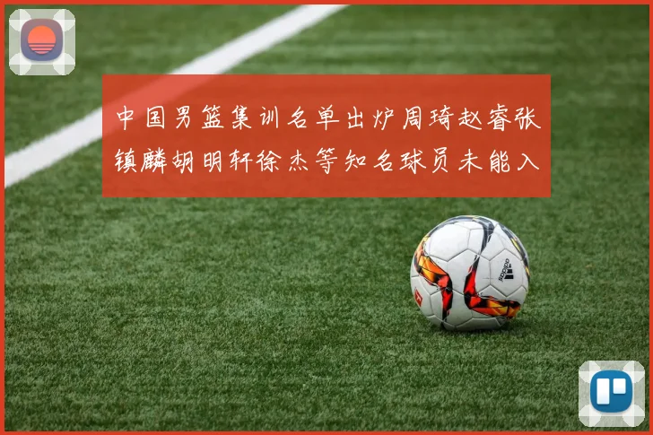 中国男篮集训名单出炉周琦赵睿张镇麟胡明轩徐杰等知名球员未能入选