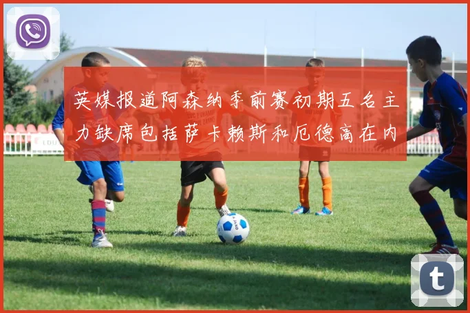 英媒报道阿森纳季前赛初期五名主力缺席包括萨卡赖斯和厄德高在内