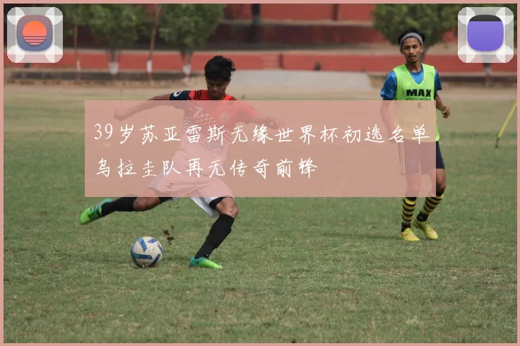 39岁苏亚雷斯无缘世界杯初选名单乌拉圭队再无传奇前锋