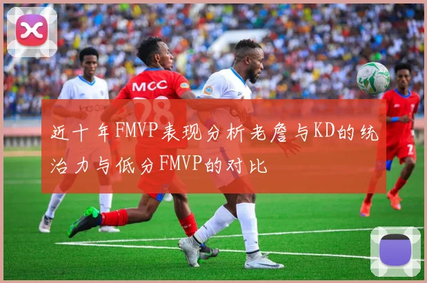 近十年FMVP表现分析老詹与KD的统治力与低分FMVP的对比
