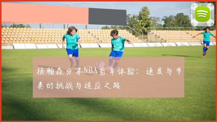 杨瀚森分享NBA首年体验：速度与节奏的挑战与适应之路