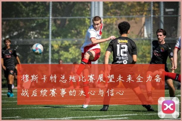 穆斯卡特总结比赛展望未来全力备战后续赛事的决心与信心