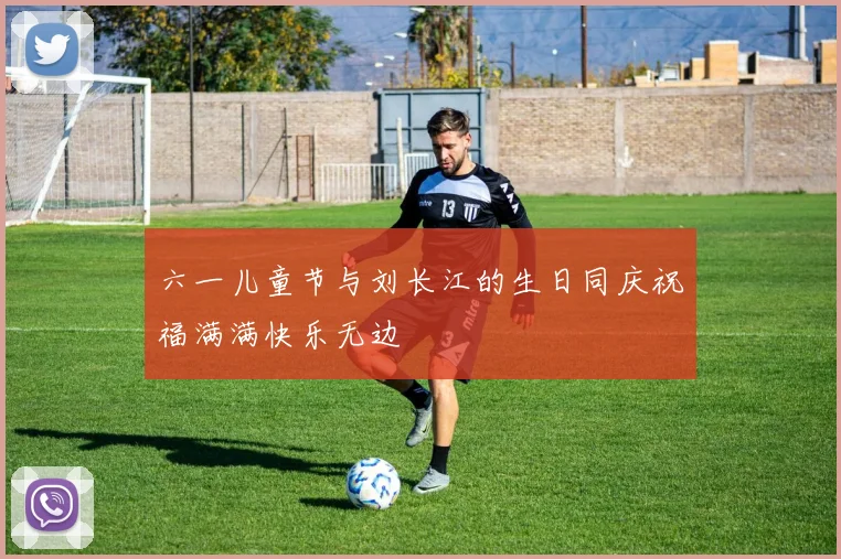 六一儿童节与刘长江的生日同庆祝福满满快乐无边