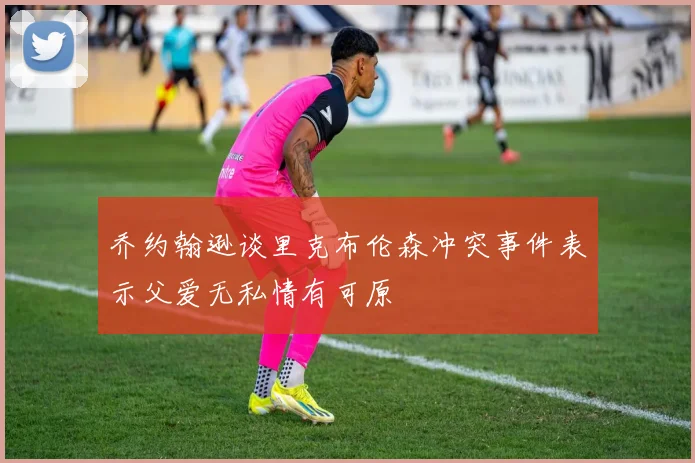 乔约翰逊谈里克布伦森冲突事件表示父爱无私情有可原