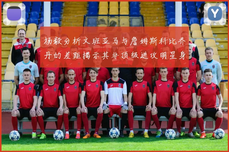 杨毅分析文班亚马与詹姆斯科比乔丹的差距揭示其非顶级进攻明星身份