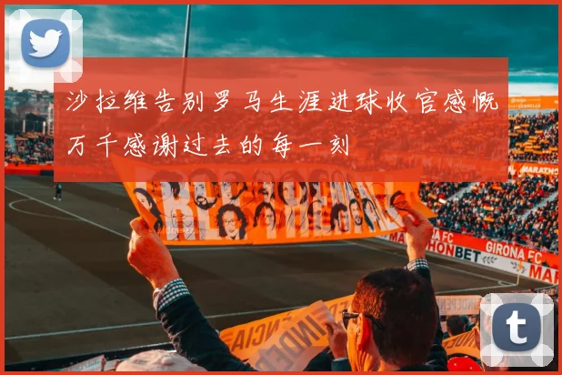 沙拉维告别罗马生涯进球收官感慨万千感谢过去的每一刻