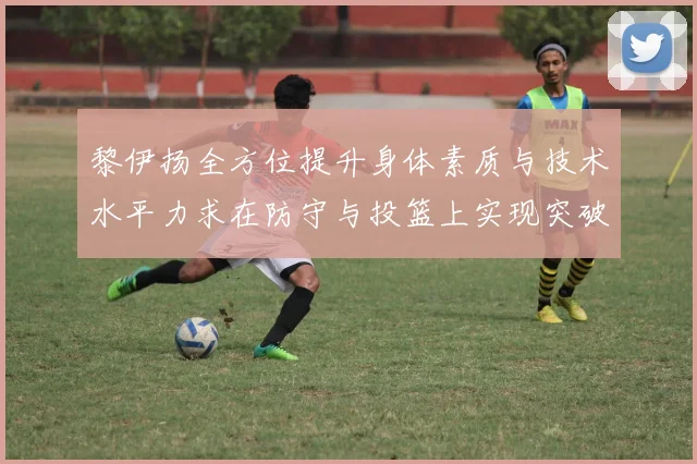 黎伊扬全方位提升身体素质与技术水平力求在防守与投篮上实现突破