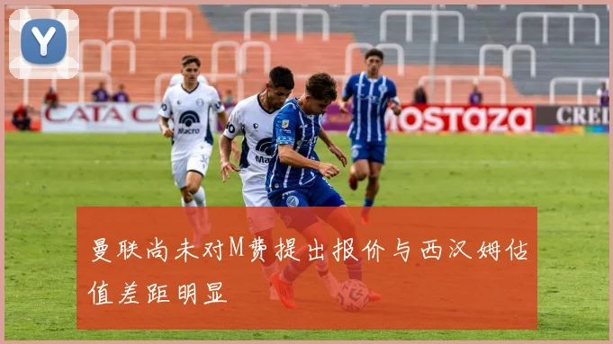 曼联尚未对M费提出报价与西汉姆估值差距明显