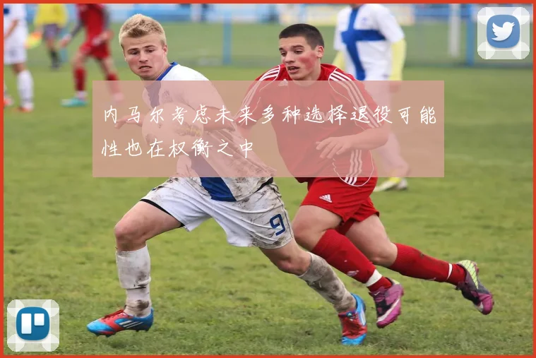 内马尔考虑未来多种选择退役可能性也在权衡之中