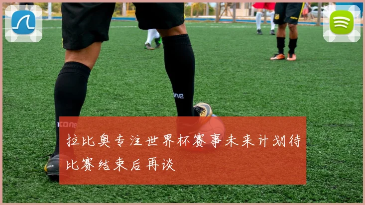 拉比奥专注世界杯赛事未来计划待比赛结束后再谈
