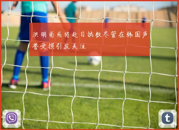 洪明甫或将赴日执教尽管在韩国声誉受损引发关注