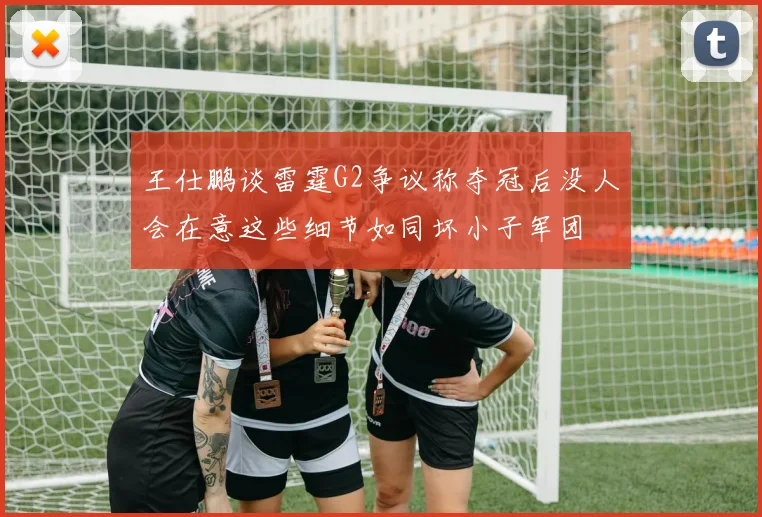 王仕鹏谈雷霆G2争议称夺冠后没人会在意这些细节如同坏小子军团