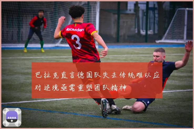 巴拉克直言德国队失去传统难以应对逆境亟需重塑团队精神