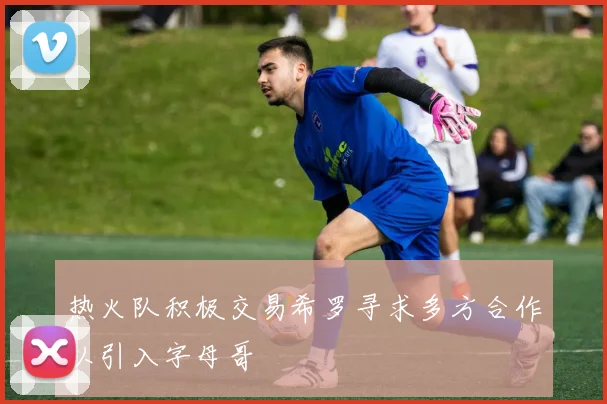 热火队积极交易希罗寻求多方合作以引入字母哥