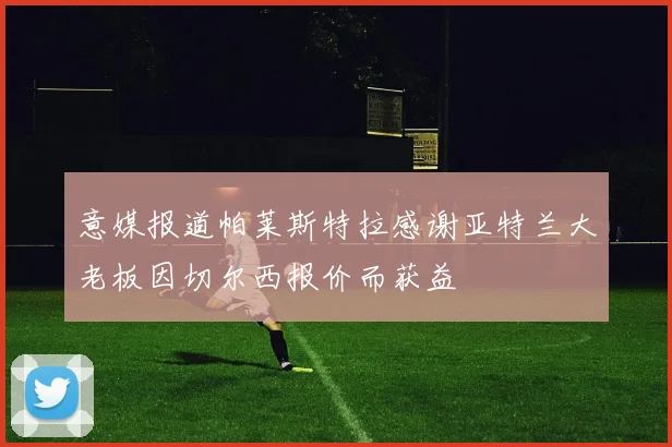 意媒报道帕莱斯特拉感谢亚特兰大老板因切尔西报价而获益