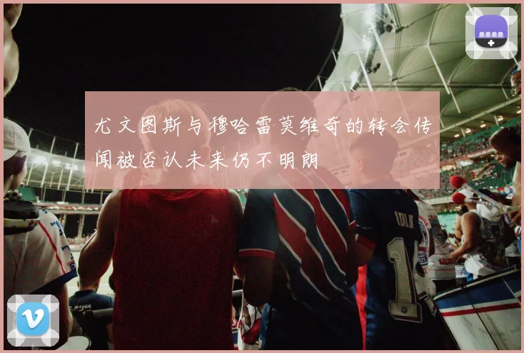 尤文图斯与穆哈雷莫维奇的转会传闻被否认未来仍不明朗