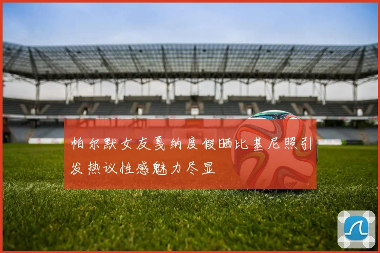 帕尔默女友戛纳度假晒比基尼照引发热议性感魅力尽显