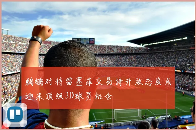 鹈鹕对特雷墨菲交易持开放态度或迎来顶级3D球员机会
