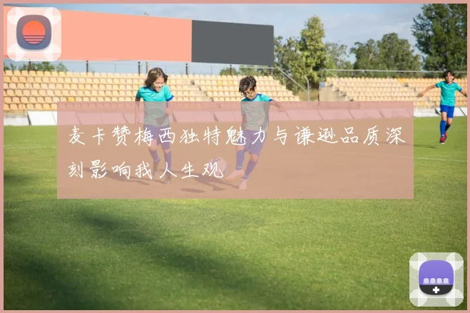 麦卡赞梅西独特魅力与谦逊品质深刻影响我人生观