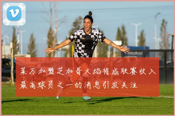 莱万加盟芝加哥火焰将成联赛收入最高球员之一的消息引发关注