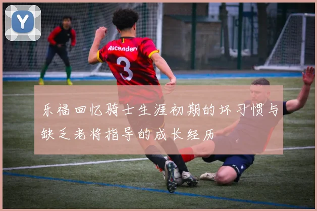 乐福回忆骑士生涯初期的坏习惯与缺乏老将指导的成长经历