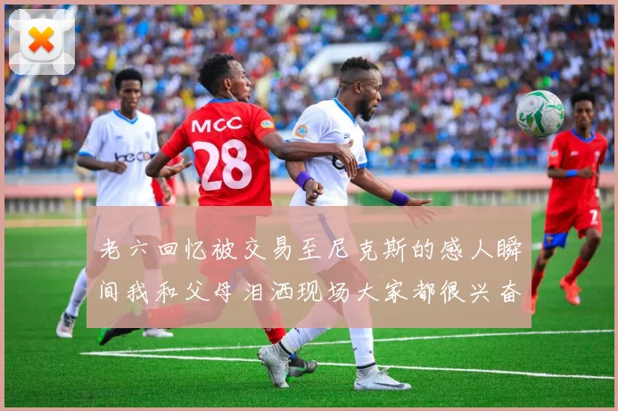 老六回忆被交易至尼克斯的感人瞬间我和父母泪洒现场大家都很兴奋