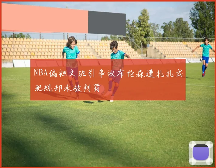 NBA偏袒文班引争议布伦森遭扎扎式犯规却未被判罚