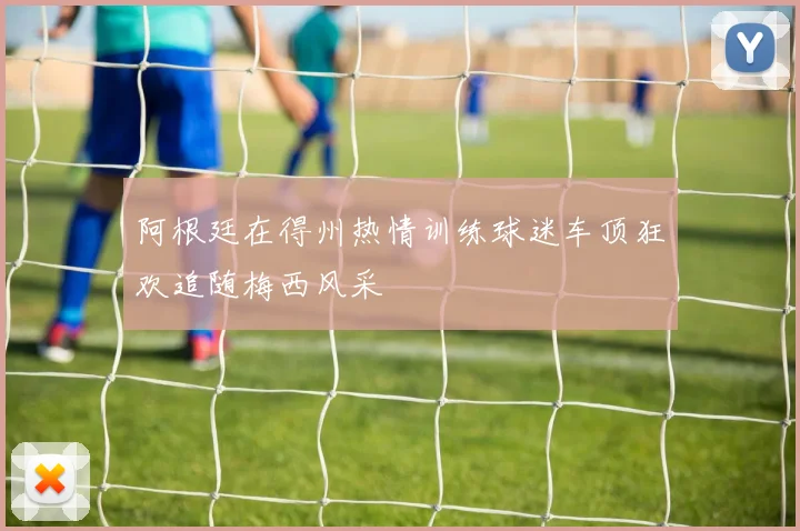 阿根廷在得州热情训练球迷车顶狂欢追随梅西风采