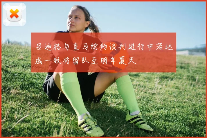 吕迪格与皇马续约谈判进行中若达成一致将留队至明年夏天
