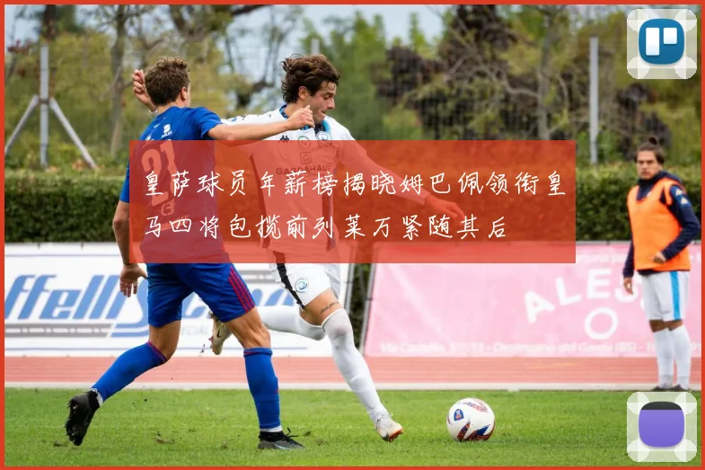 皇萨球员年薪榜揭晓姆巴佩领衔皇马四将包揽前列莱万紧随其后