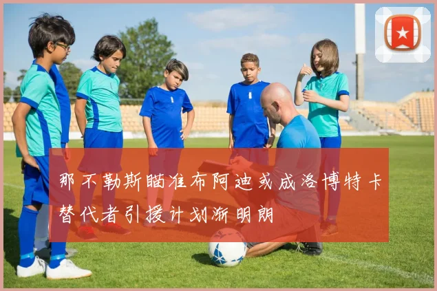 那不勒斯瞄准布阿迪或成洛博特卡替代者引援计划渐明朗
