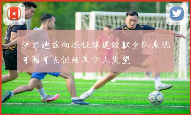伊尔迪兹向远征球迷致歉全队表现可圈可点但结果令人失望