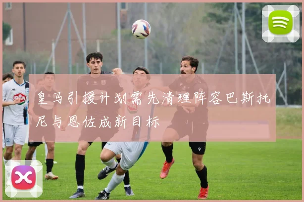 皇马引援计划需先清理阵容巴斯托尼与恩佐成新目标