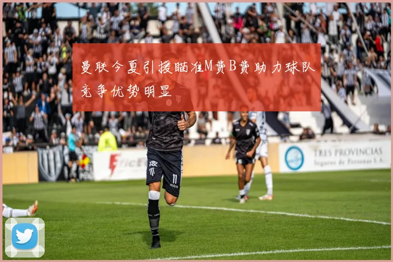 曼联今夏引援瞄准M费B费助力球队竞争优势明显