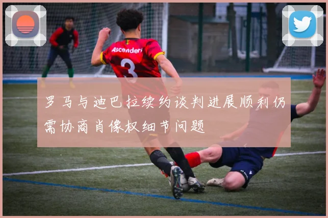罗马与迪巴拉续约谈判进展顺利仍需协商肖像权细节问题