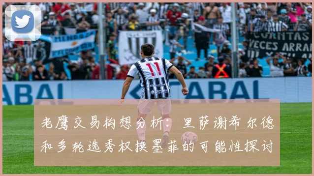 老鹰交易构想分析：里萨谢希尔德和多轮选秀权换墨菲的可能性探讨