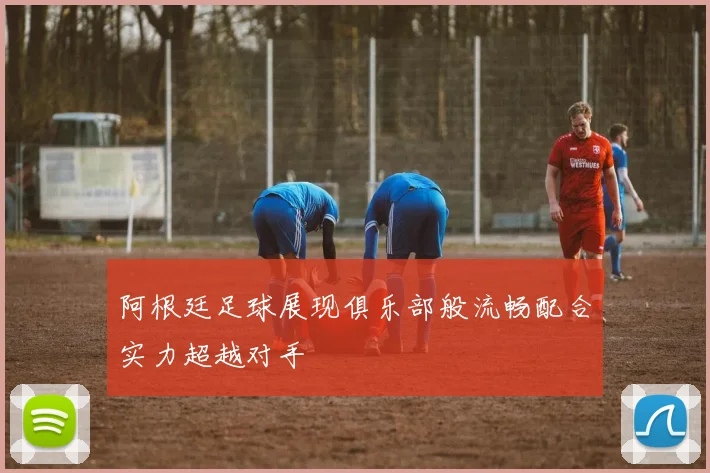 阿根廷足球展现俱乐部般流畅配合实力超越对手