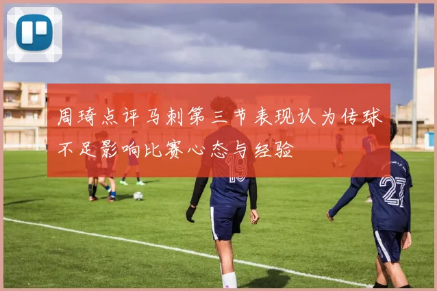 周琦点评马刺第三节表现认为传球不足影响比赛心态与经验