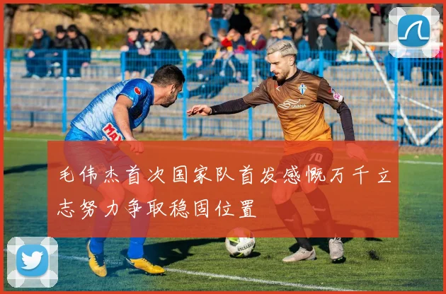 毛伟杰首次国家队首发感慨万千立志努力争取稳固位置