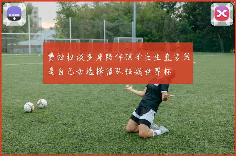 费拉拉谈多库陪伴孩子出生直言若是自己会选择留队征战世界杯