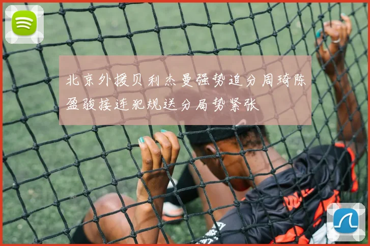 北京外援贝利杰曼强势追分周琦陈盈骏接连犯规送分局势紧张