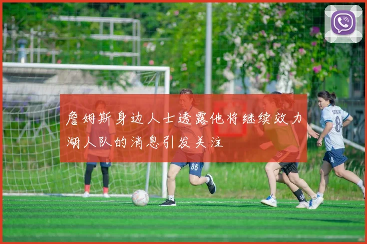 詹姆斯身边人士透露他将继续效力湖人队的消息引发关注