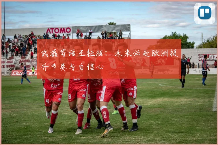 武磊寄语王钰栋：未来必赴欧洲提升节奏与自信心