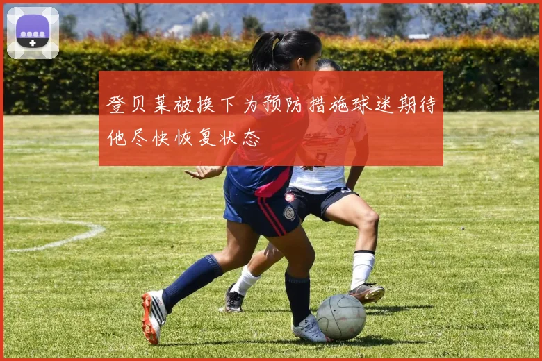 登贝莱被换下为预防措施球迷期待他尽快恢复状态