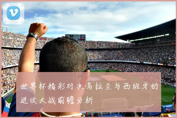 世界杯精彩对决乌拉圭与西班牙的进攻大战前瞻分析