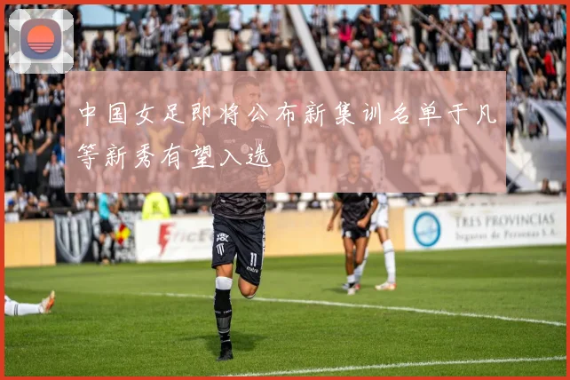 中国女足即将公布新集训名单于凡等新秀有望入选
