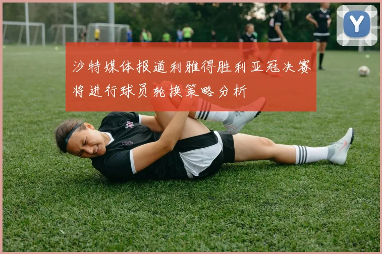 沙特媒体报道利雅得胜利亚冠决赛将进行球员轮换策略分析