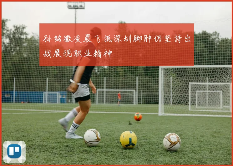 孙铭徽凌晨飞抵深圳脚肿仍坚持出战展现职业精神
